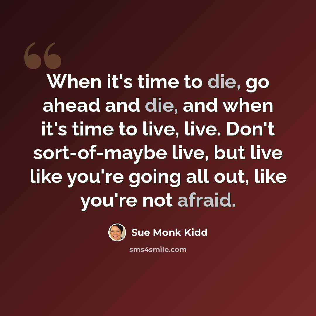 “When it's time to die, go ahead and die, and when it's time to live, live. Don't sort-of-maybe live, but live like you're going all out, like you're not afraid.” quote by Sue Monk Kidd