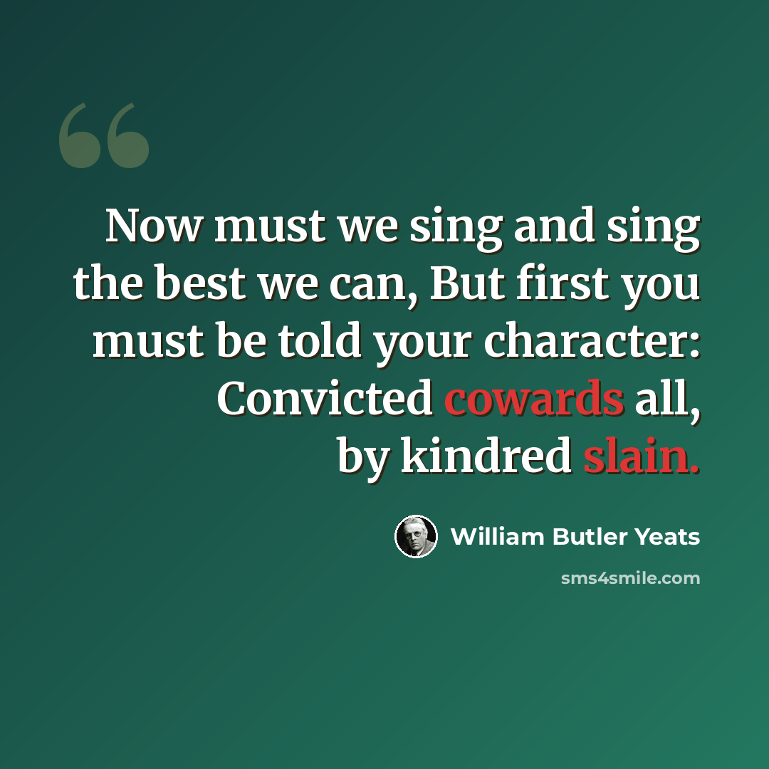 “Now must we sing and sing the best we can, But first you must be told your character: Convicted cowards all, by kindred slain.” quote by William Butler Yeats