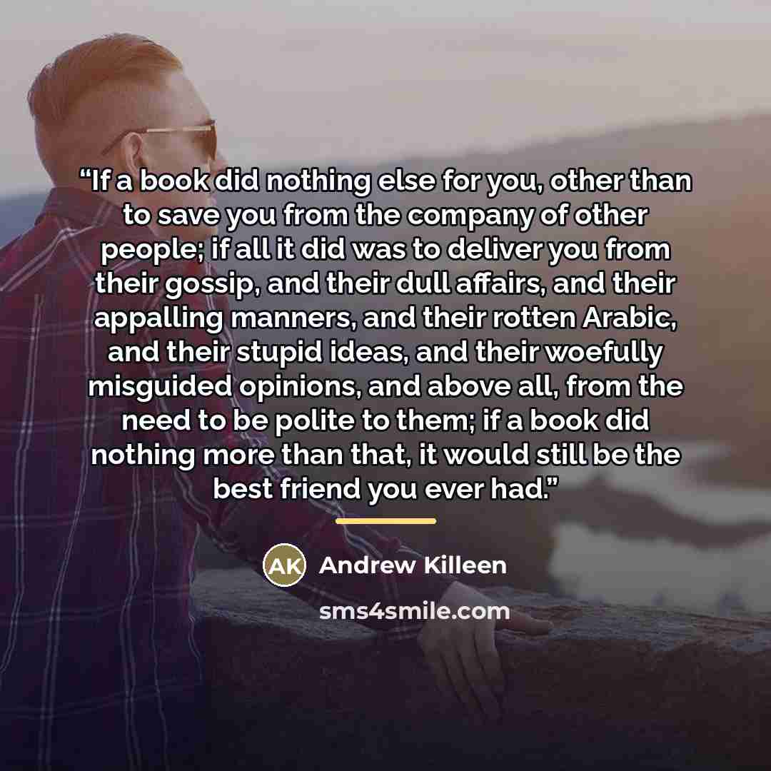“If a book did nothing else for you, other than to save you from the company of other people; if all it did was to deliver you from their gossip, and their dull affairs, and their appalling manners, and their rotten Arabic, and their stupid ideas, and their woefully misguided opinions, and above…” quote by Andrew Killeen