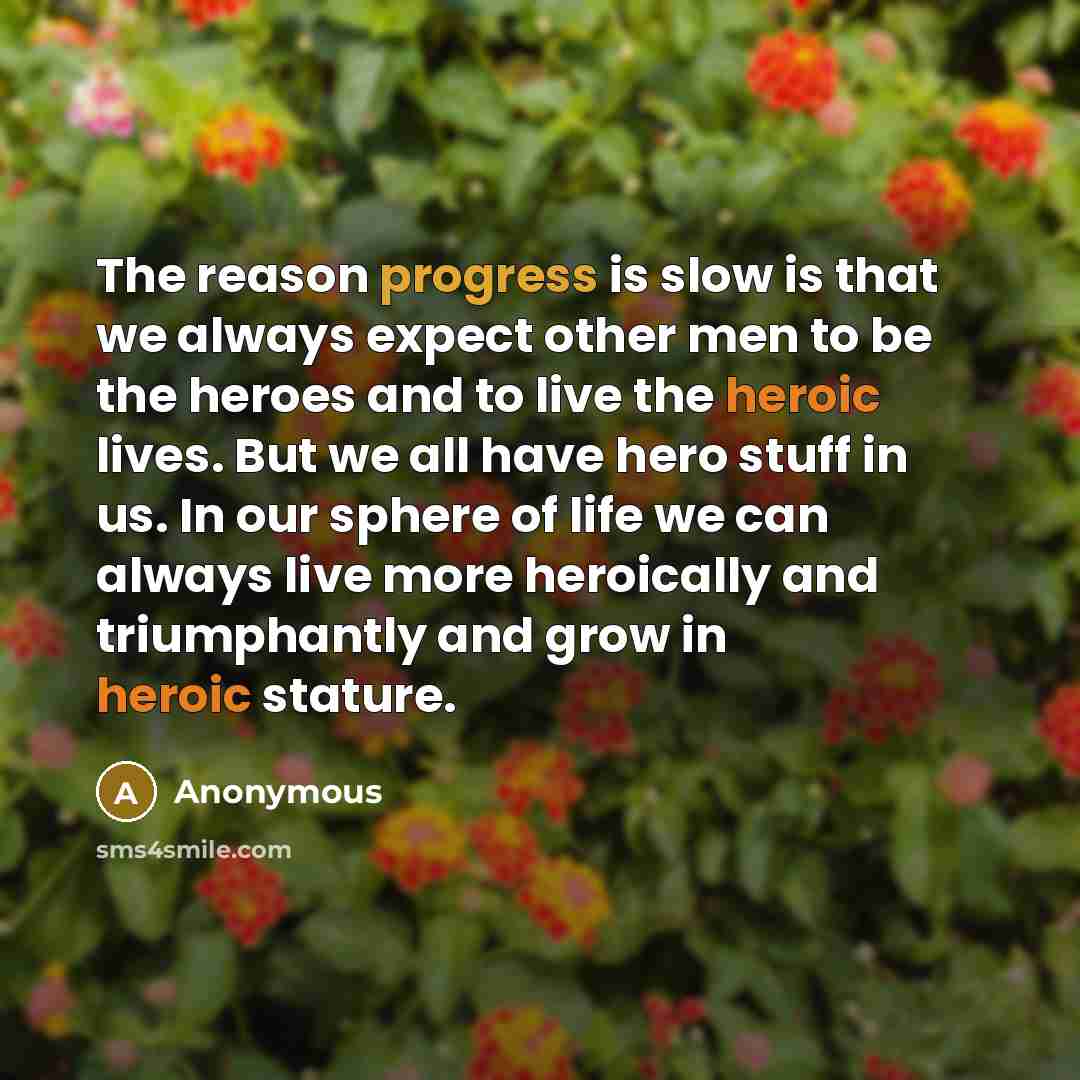 “The reason progress is slow is that we always expect other men to be the heroes and to live the heroic lives. But we all have hero stuff in us. In our sphere of life we can always live more heroically and triumphantly and grow in heroic stature.” quote by Anonymous