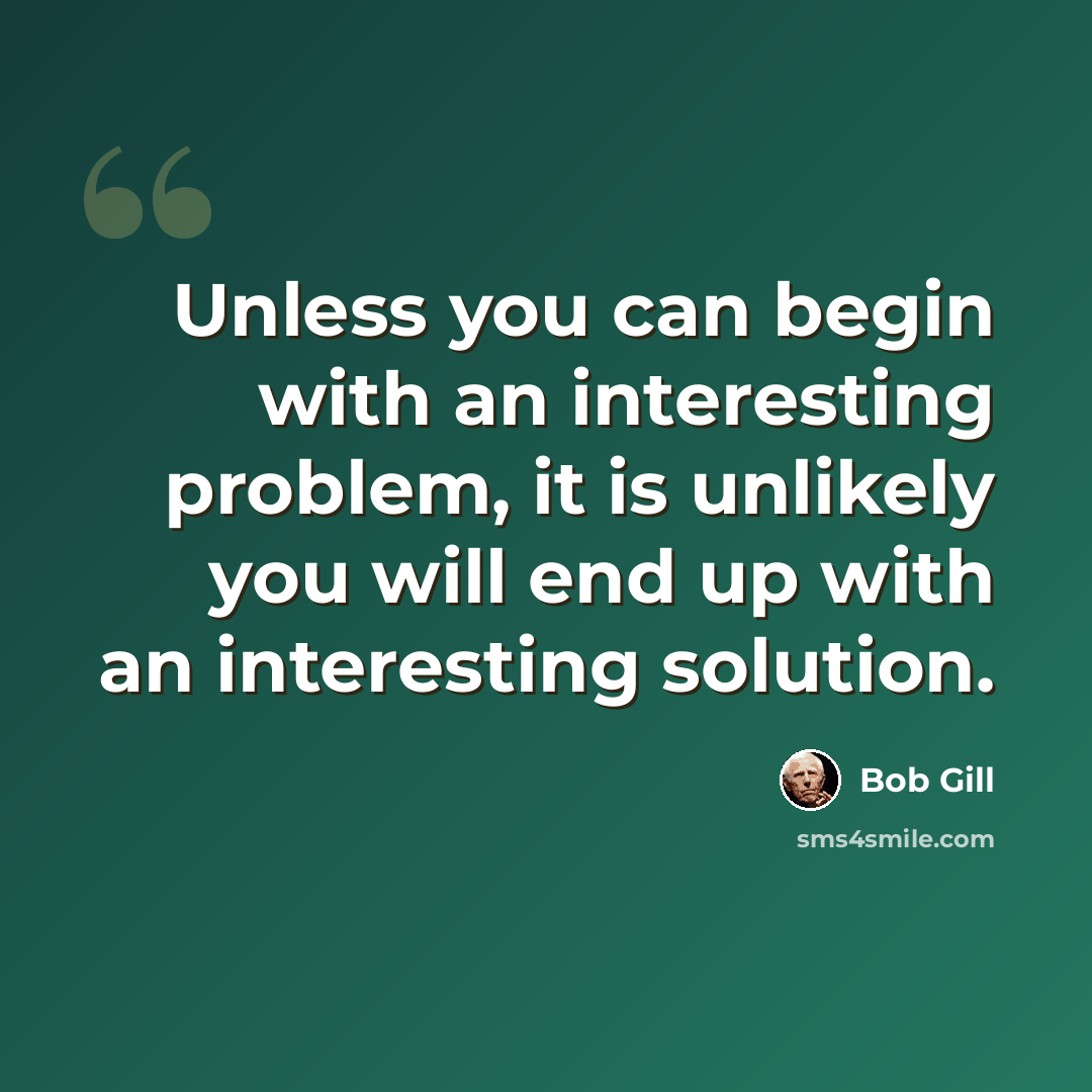 “Unless you can begin with an interesting problem, it is unlikely you will end up with an interesting solution.” quote by Bob Gill