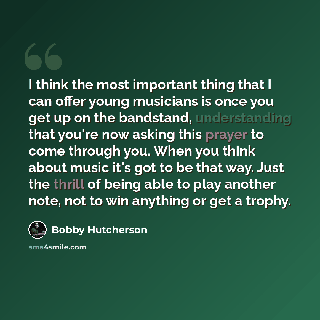 “I think the most important thing that I can offer young musicians is once you get up on the bandstand, understanding that you're now asking this prayer to come through you. When you think about music it's got to be that way. Just the thrill of being able to play another note, not to win anything…” quote by Bobby Hutcherson