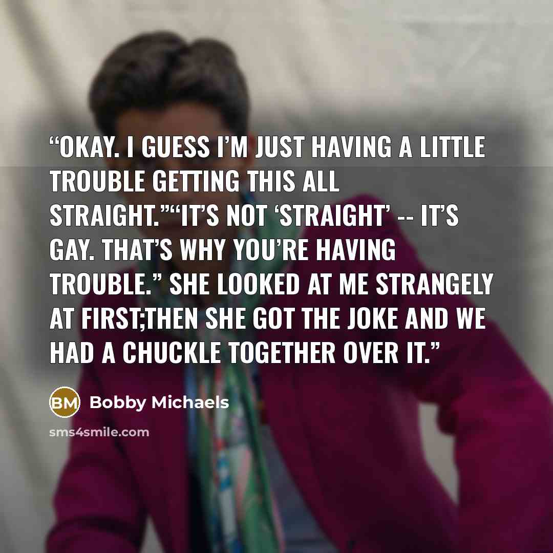 “Okay. I guess I’m just having a little trouble getting this all straight.”“It’s not ‘straight’ -- it’s gay. That’s why you’re having trouble.” She looked at me strangely at first;then she got the joke and we had a chuckle together over it.” quote by Bobby Michaels