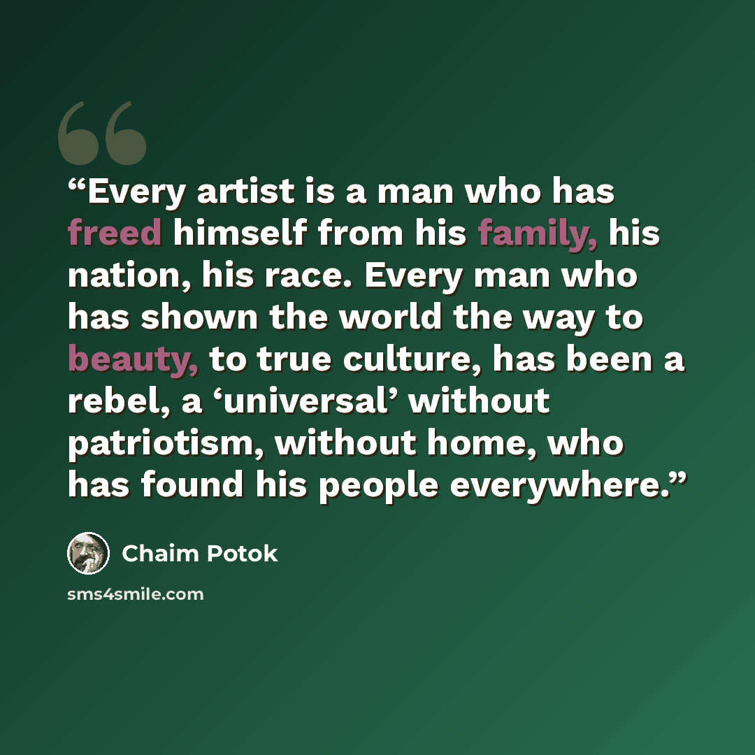 “Every artist is a man who has freed himself from his family, his nation, his race. Every man who has shown the world the way to beauty, to true culture, has been a rebel, a ‘universal’ without patriotism, without home, who has found his people everywhere.” quote by Chaim Potok