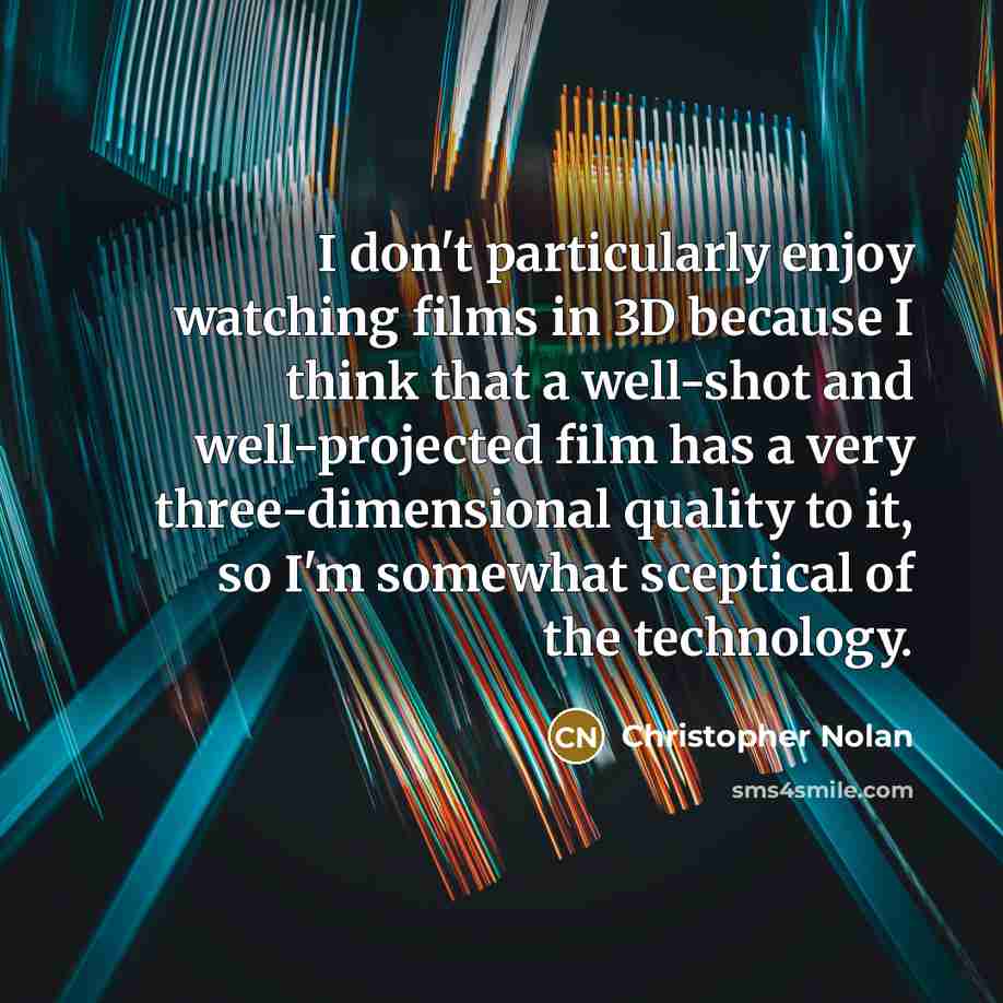 “I don't particularly enjoy watching films in 3D because I think that a well-shot and well-projected film has a very three-dimensional quality to it, so I'm somewhat sceptical of the technology.” quote by Christopher Nolan
