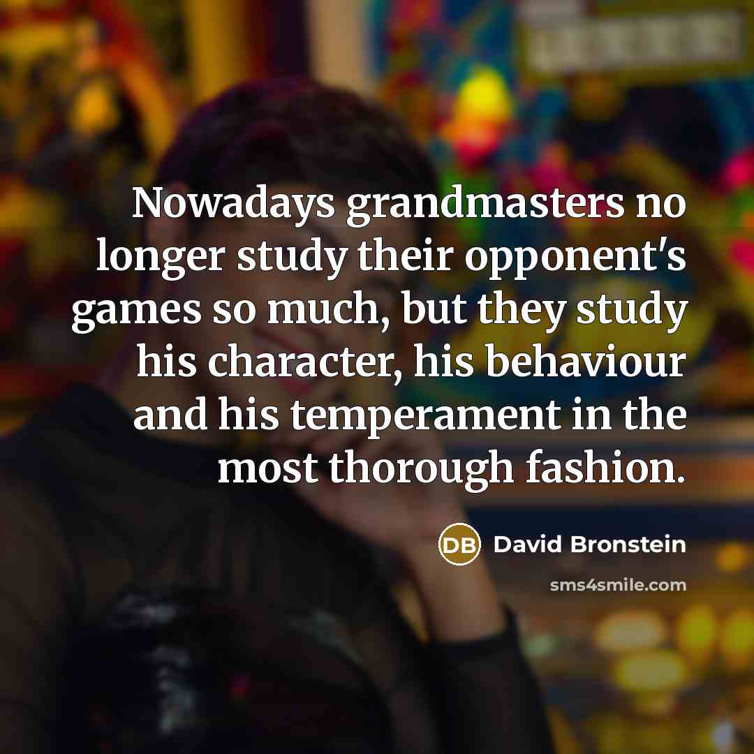 “Nowadays grandmasters no longer study their opponent's games so much, but they study his character, his behaviour and his temperament in the most thorough fashion.” quote by David Bronstein
