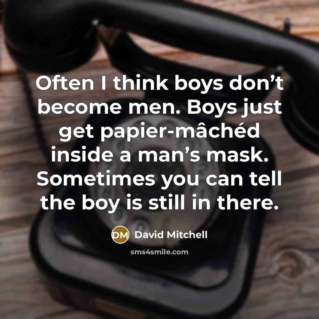 “Often I think boys don’t become men. Boys just get papier-mâchéd inside a man’s mask. Sometimes you can tell the boy is still in there.” quote by David Mitchell
