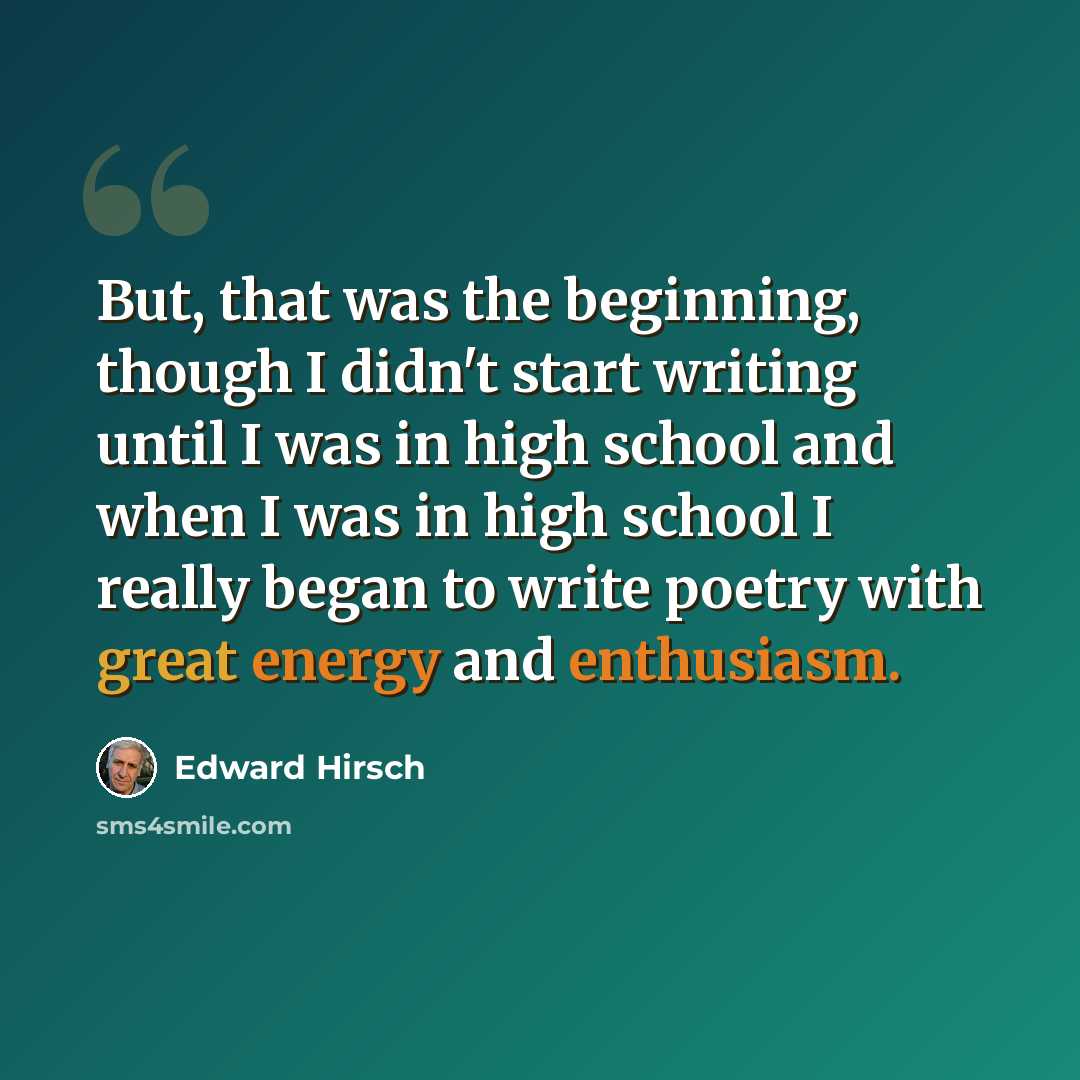 “But, that was the beginning, though I didn't start writing until I was in high school and when I was in high school I really began to write poetry with great energy and enthusiasm.” quote by Edward Hirsch