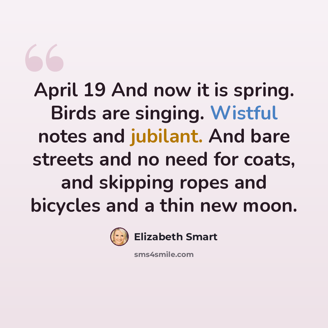 “April 19 And now it is spring. Birds are singing. Wistful notes and jubilant. And bare streets and no need for coats, and skipping ropes and bicycles and a thin new moon.” quote by Elizabeth Smart