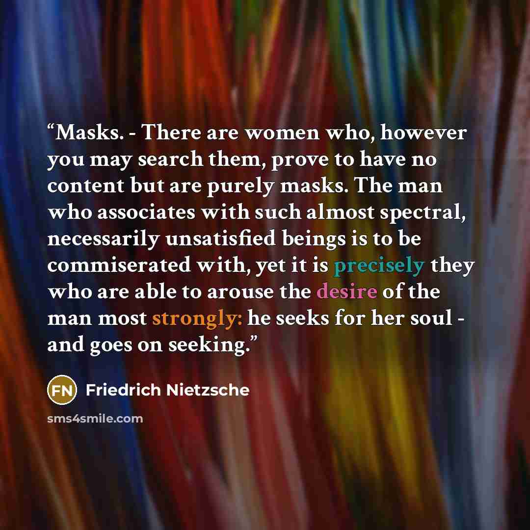 “Masks. - There are women who, however you may search them, prove to have no content but are purely masks. The man who associates with such almost spectral, necessarily unsatisfied beings is to be commiserated with, yet it is precisely they who are able to arouse the desire of the man most…” quote by Friedrich Nietzsche