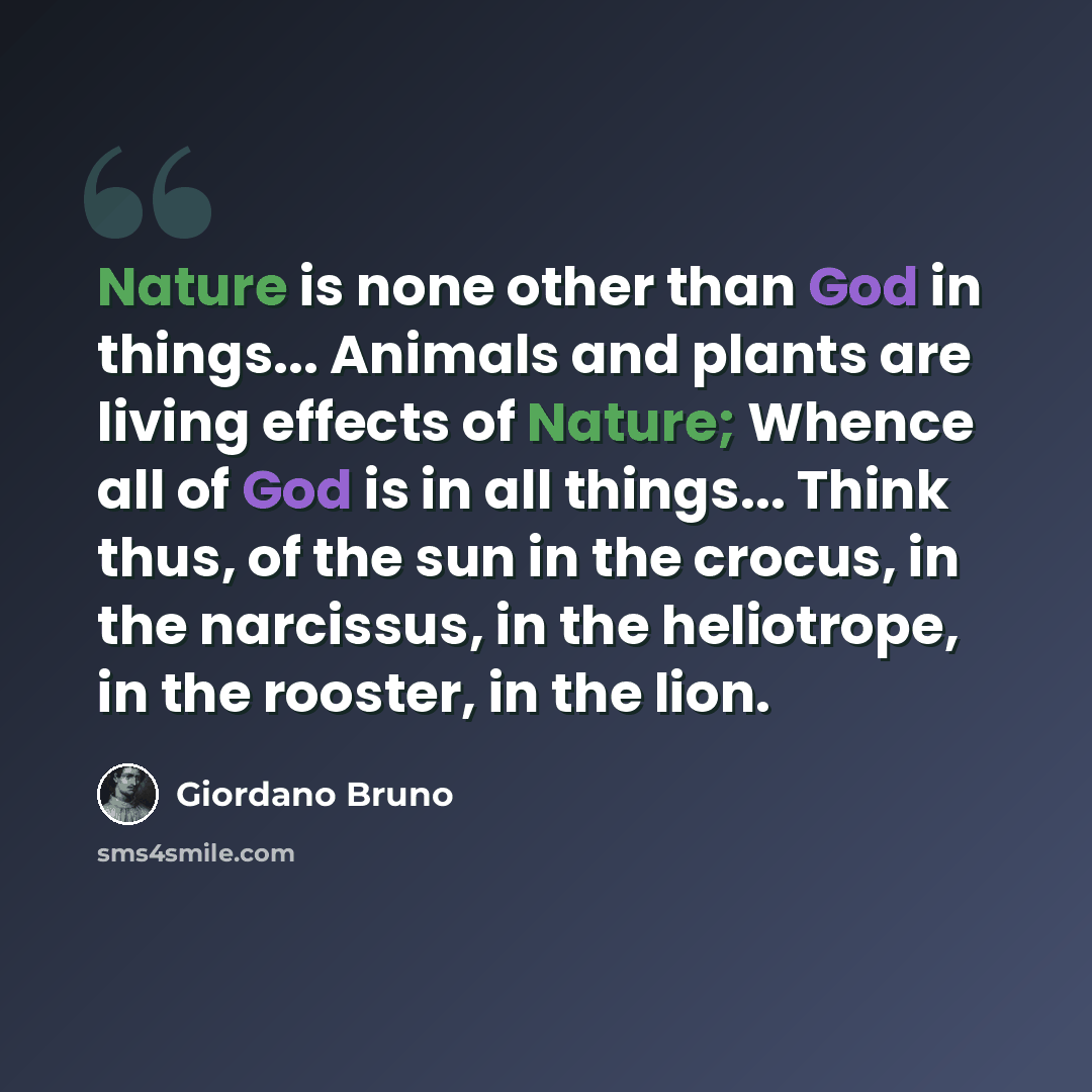 “Nature is none other than God in things... Animals and plants are living effects of Nature; Whence all of God is in all things... Think thus, of the sun in the crocus, in the narcissus, in the heliotrope, in the rooster, in the lion.” quote by Giordano Bruno