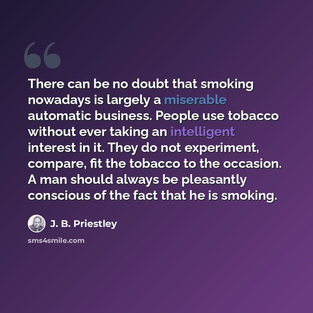 “There can be no doubt that smoking nowadays is largely a miserable automatic business. People use tobacco without ever taking an intelligent interest in it. They do not experiment, compare, fit the tobacco to the occasion. A man should always be pleasantly conscious of the fact that he is smoking.” quote by J. B. Priestley