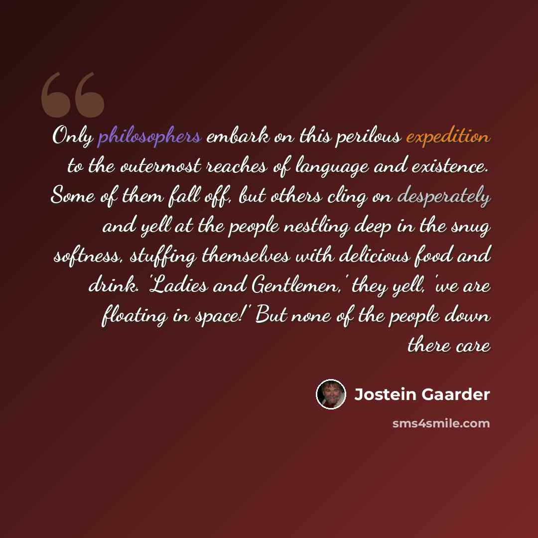 “Only philosophers embark on this perilous expedition to the outermost reaches of language and existence. Some of them fall off, but others cling on desperately and yell at the people nestling deep in the snug softness, stuffing themselves with delicious food and drink. 'Ladies and Gentlemen,' they…” quote by Jostein Gaarder