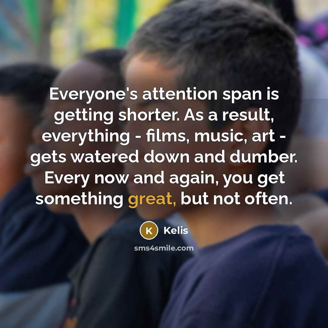 “Everyone's attention span is getting shorter. As a result, everything - films, music, art - gets watered down and dumber. Every now and again, you get something great, but not often.” quote by Kelis