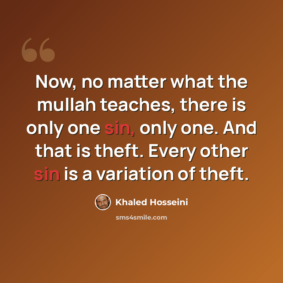 “Now, no matter what the mullah teaches, there is only one sin, only one. And that is theft. Every other sin is a variation of theft.” quote by Khaled Hosseini