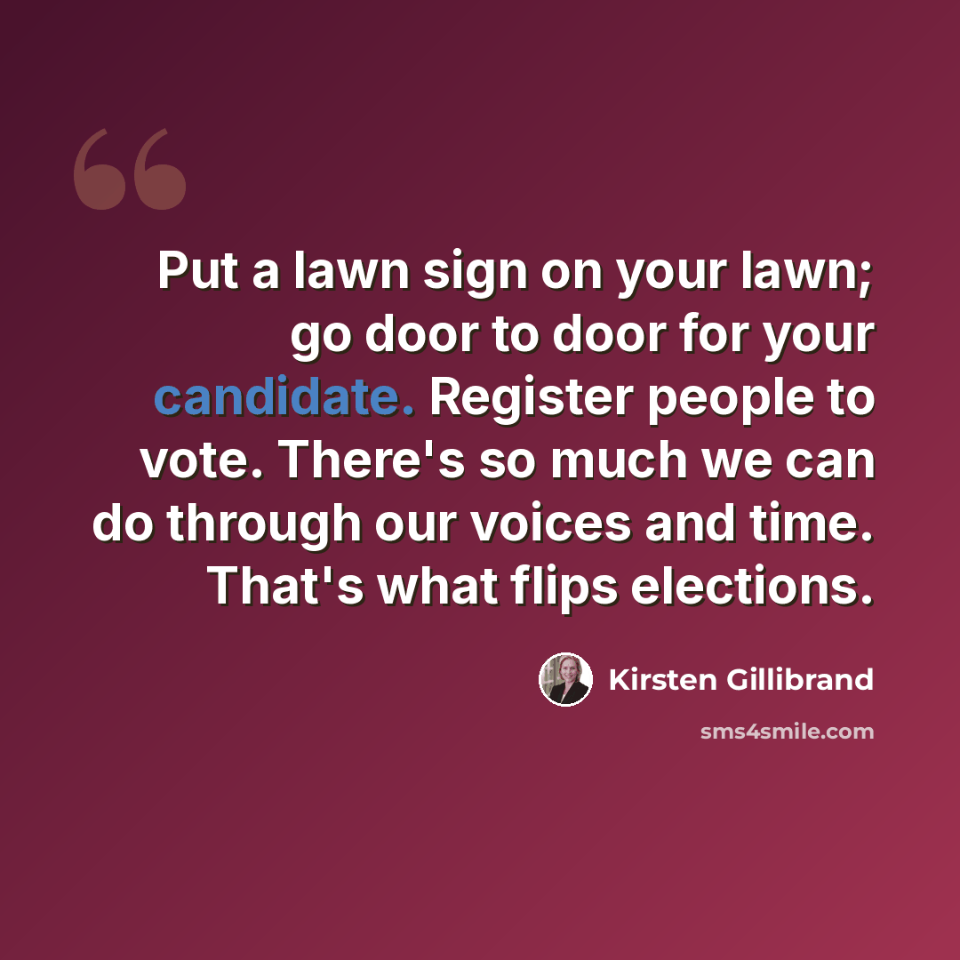“Put a lawn sign on your lawn; go door to door for your candidate. Register people to vote. There's so much we can do through our voices and time. That's what flips elections.” quote by Kirsten Gillibrand