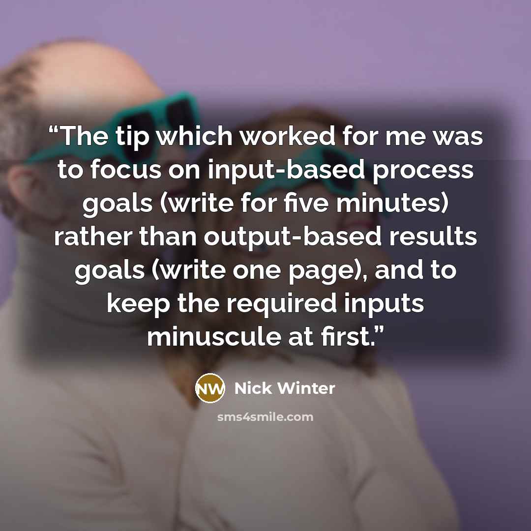 “The tip which worked for me was to focus on input-based process goals (write for five minutes) rather than output-based results goals (write one page), and to keep the required inputs minuscule at first.” quote by Nick Winter