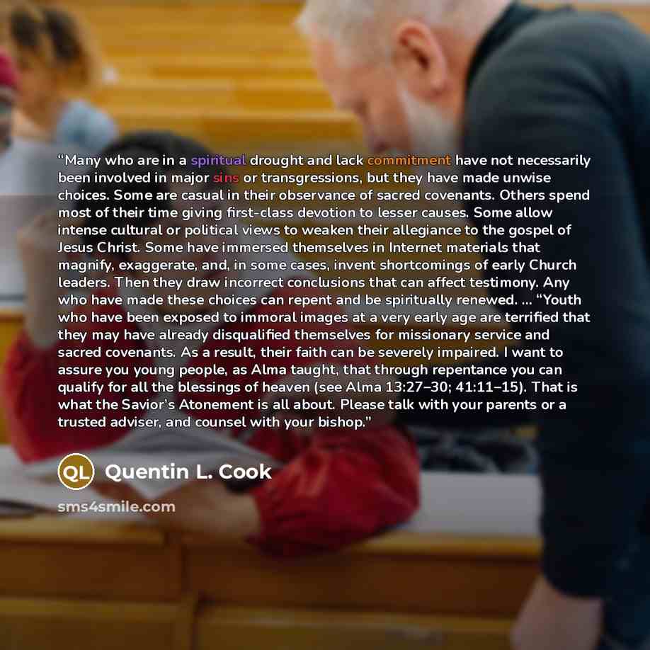 “Many who are in a spiritual drought and lack commitment have not necessarily been involved in major sins or transgressions, but they have made unwise choices. Some are casual in their observance of sacred covenants. Others spend most of their time giving first-class devotion to lesser causes. Some…” quote by Quentin L. Cook