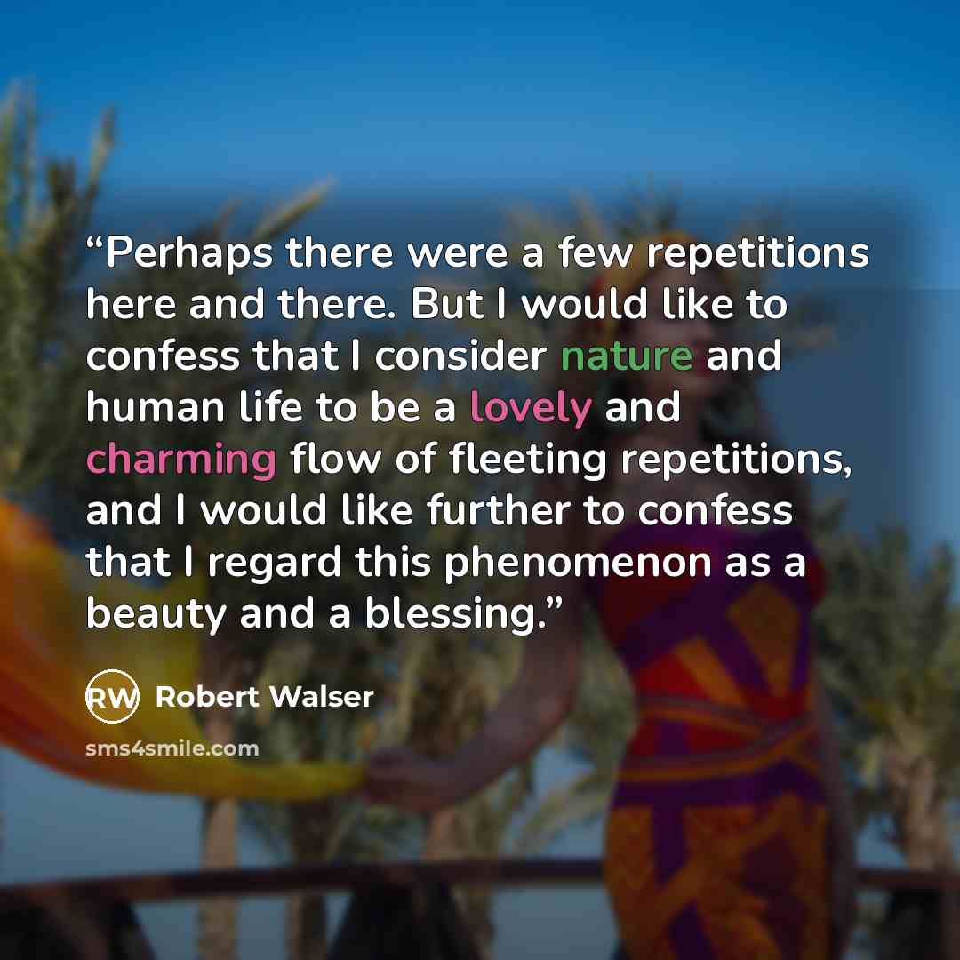 “Perhaps there were a few repetitions here and there. But I would like to confess that I consider nature and human life to be a lovely and charming flow of fleeting repetitions, and I would like further to confess that I regard this phenomenon as a beauty and a blessing.” quote by Robert Walser
