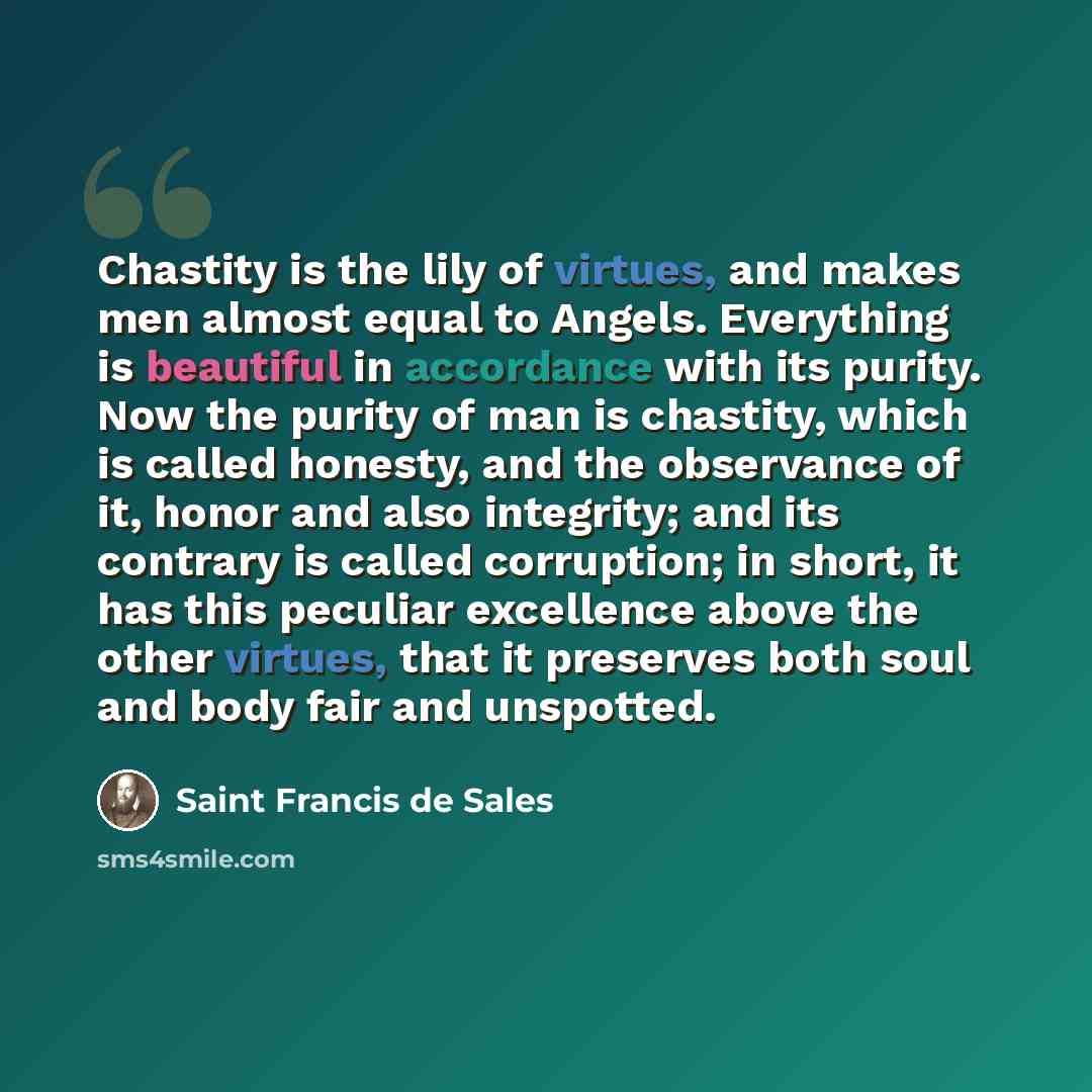 “Chastity is the lily of virtues, and makes men almost equal to Angels. Everything is beautiful in accordance with its purity. Now the purity of man is chastity, which is called honesty, and the observance of it, honor and also integrity; and its contrary is called corruption; in short, it has this…” quote by Saint Francis de Sales