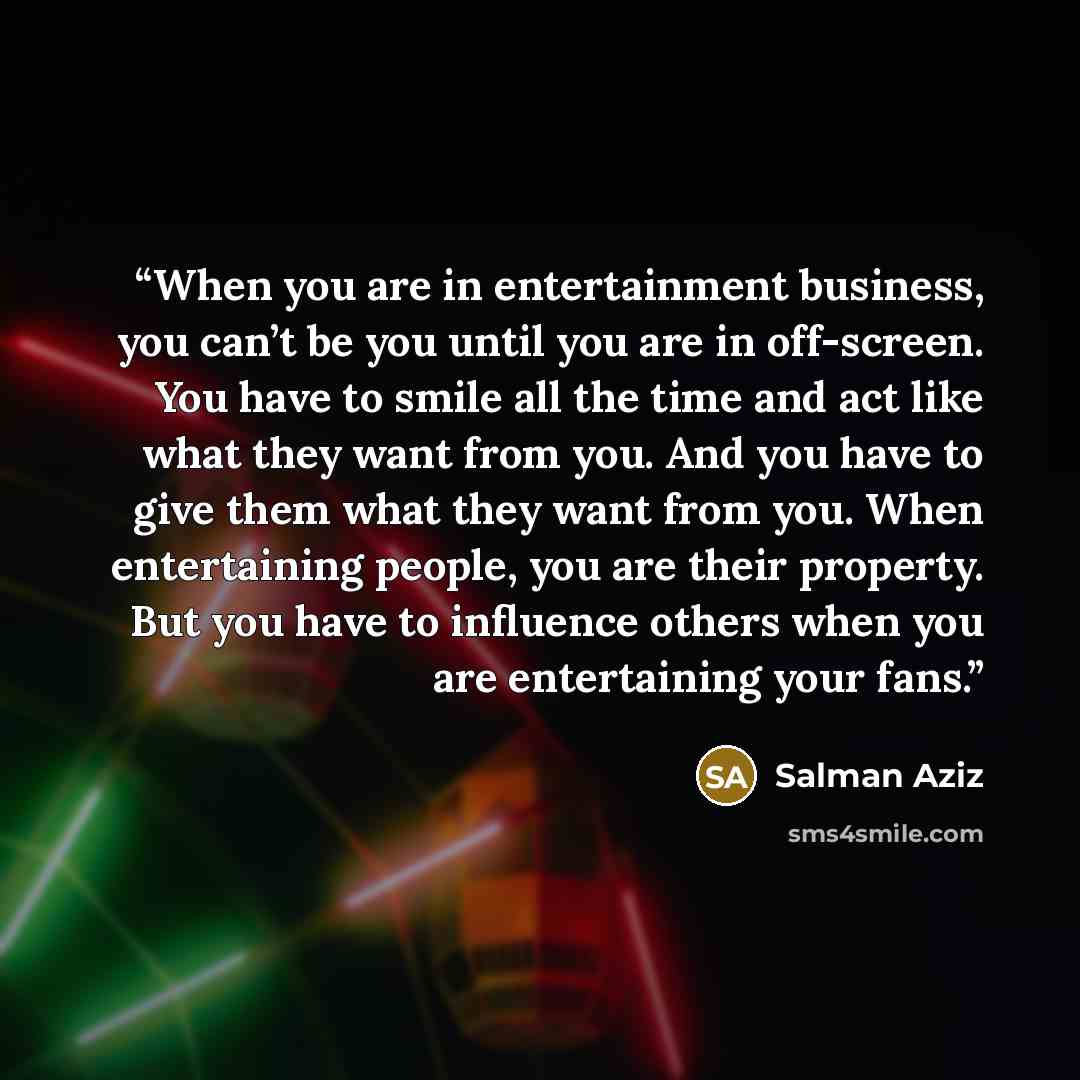 “When you are in entertainment business, you can’t be you until you are in off-screen. You have to smile all the time and act like what they want from you. And you have to give them what they want from you. When entertaining people, you are their property. But you have to influence others when you…” quote by Salman Aziz