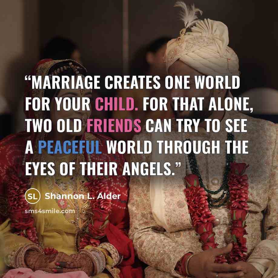 “Marriage creates one world for your child. For that alone, two old friends can try to see a peaceful world through the eyes of their angels.” quote by Shannon L. Alder