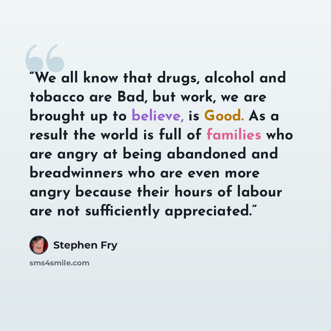 “We all know that drugs, alcohol and tobacco are Bad, but work, we are brought up to believe, is Good. As a result the world is full of families who are angry at being abandoned and breadwinners who are even more angry because their hours of labour are not sufficiently appreciated.” quote by Stephen Fry
