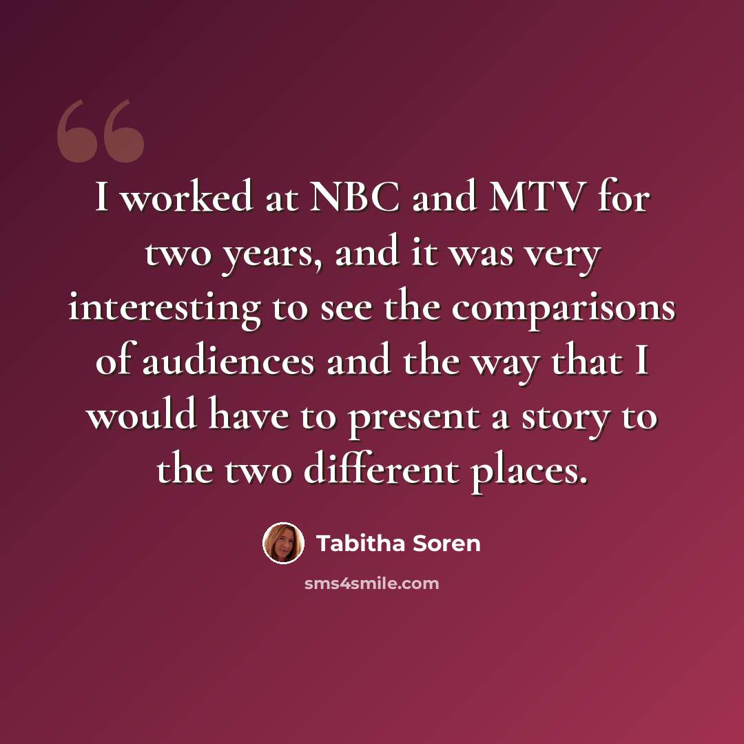 “I worked at NBC and MTV for two years, and it was very interesting to see the comparisons of audiences and the way that I would have to present a story to the two different places.” quote by Tabitha Soren