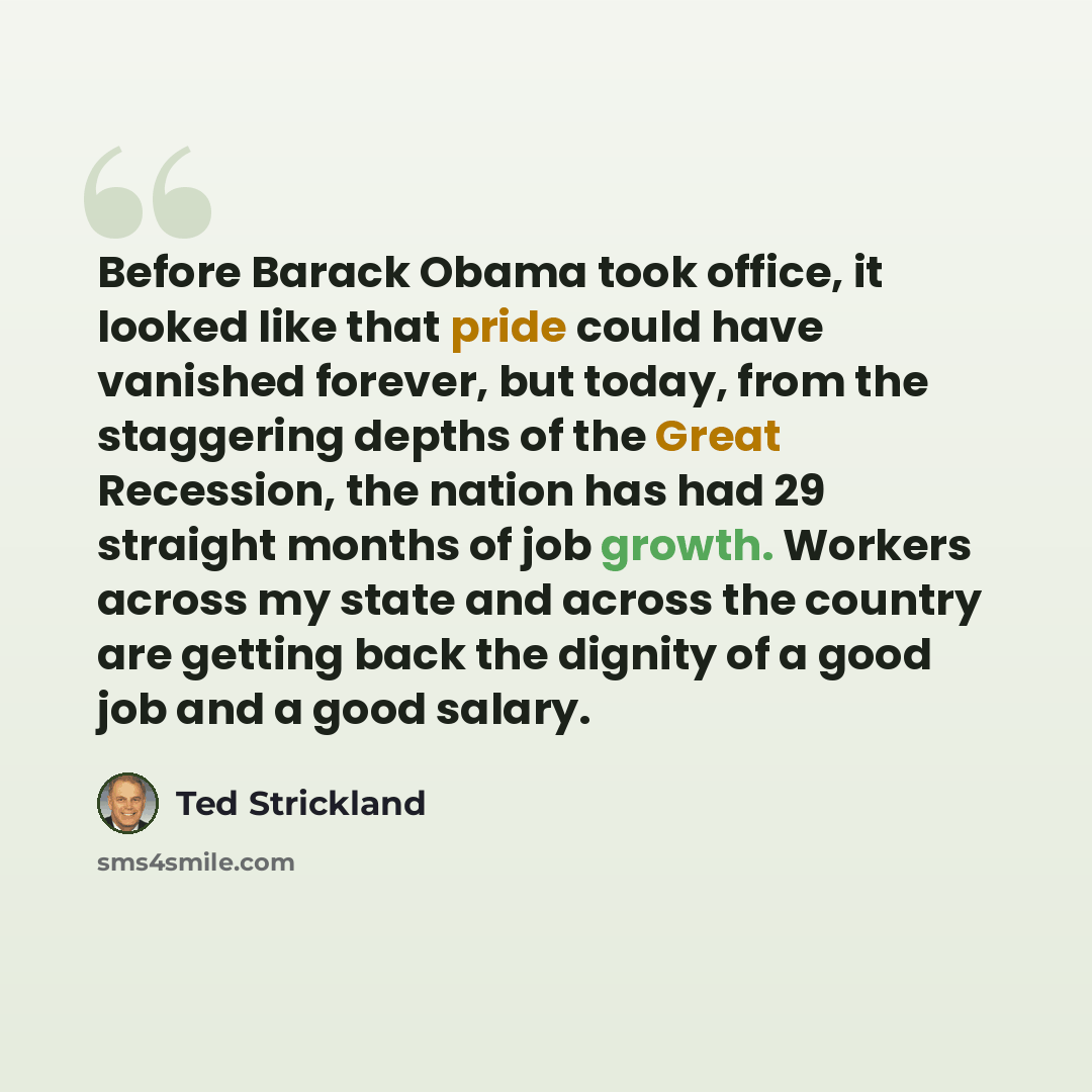 “Before Barack Obama took office, it looked like that pride could have vanished forever, but today, from the staggering depths of the Great Recession, the nation has had 29 straight months of job growth. Workers across my state and across the country are getting back the dignity of a good job and a…” quote by Ted Strickland