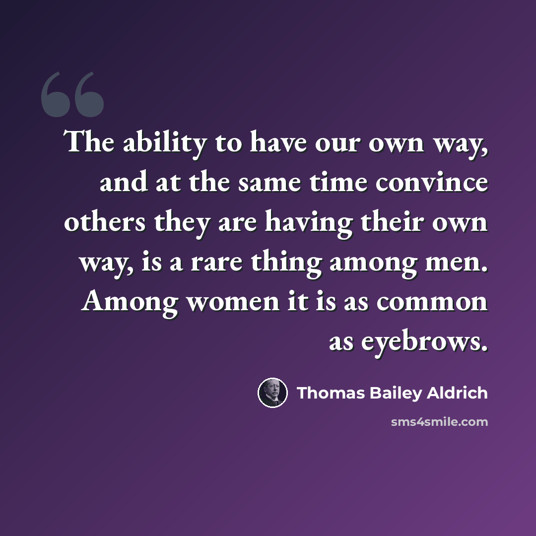 “The ability to have our own way, and at the same time convince others they are having their own way, is a rare thing among men. Among women it is as common as eyebrows.” quote by Thomas Bailey Aldrich