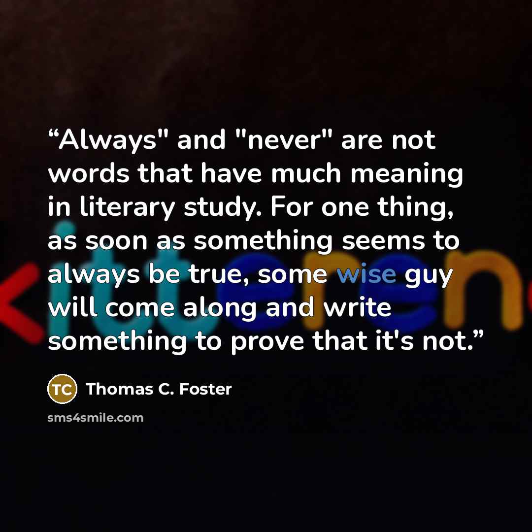 “Always" and "never" are not words that have much meaning in literary study. For one thing, as soon as something seems to always be true, some wise guy will come along and write something to prove that it's not.” quote by Thomas C. Foster