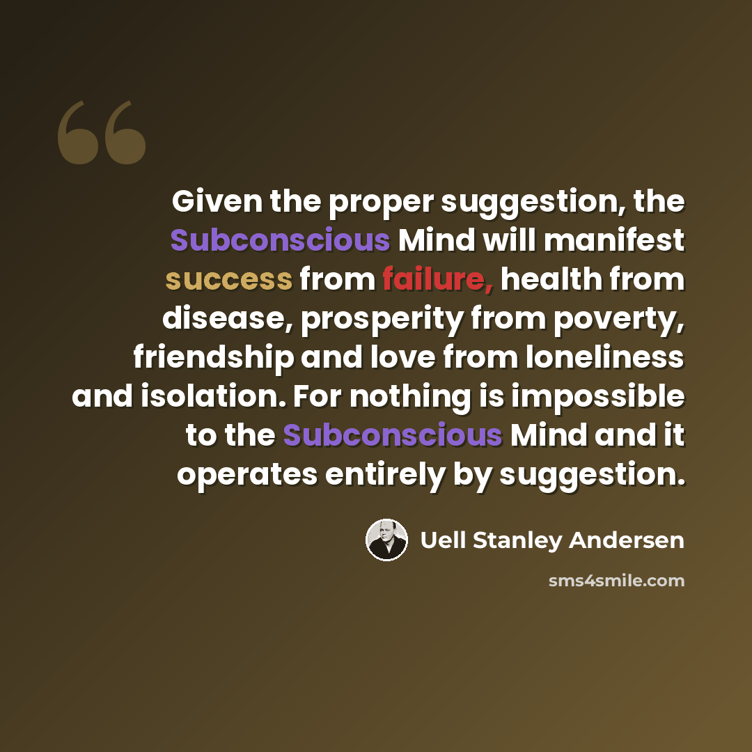 “Given the proper suggestion, the Subconscious Mind will manifest success from failure, health from disease, prosperity from poverty, friendship and love from loneliness and isolation. For nothing is impossible to the Subconscious Mind and it operates entirely by suggestion.” quote by Uell Stanley Andersen
