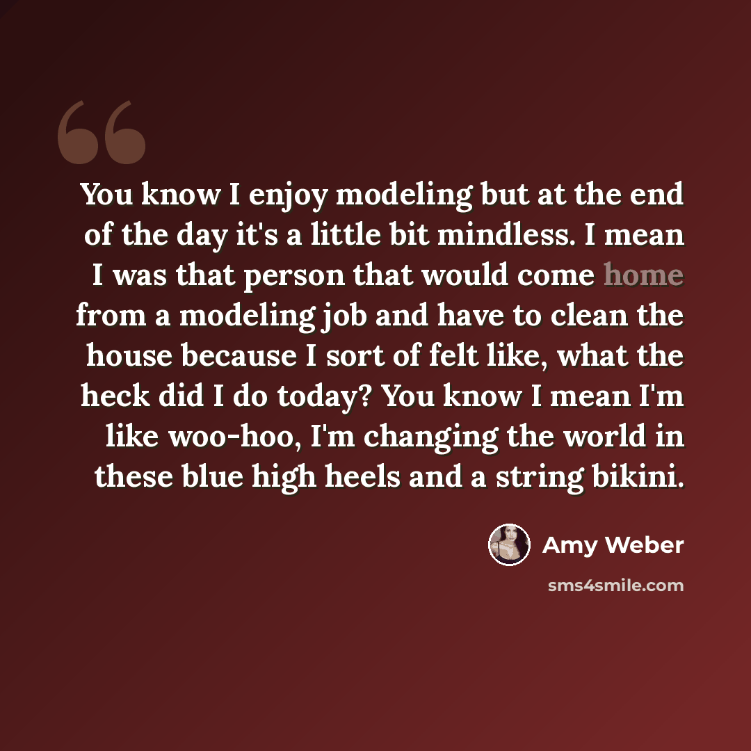 “You know I enjoy modeling but at the end of the day it's a little bit mindless. I mean I was that person that would come home from a modeling job and have to clean the house because I sort of felt like, what the heck did I do today? You know I mean I'm like woo-hoo, I'm changing the world in these…” quote by Amy Weber