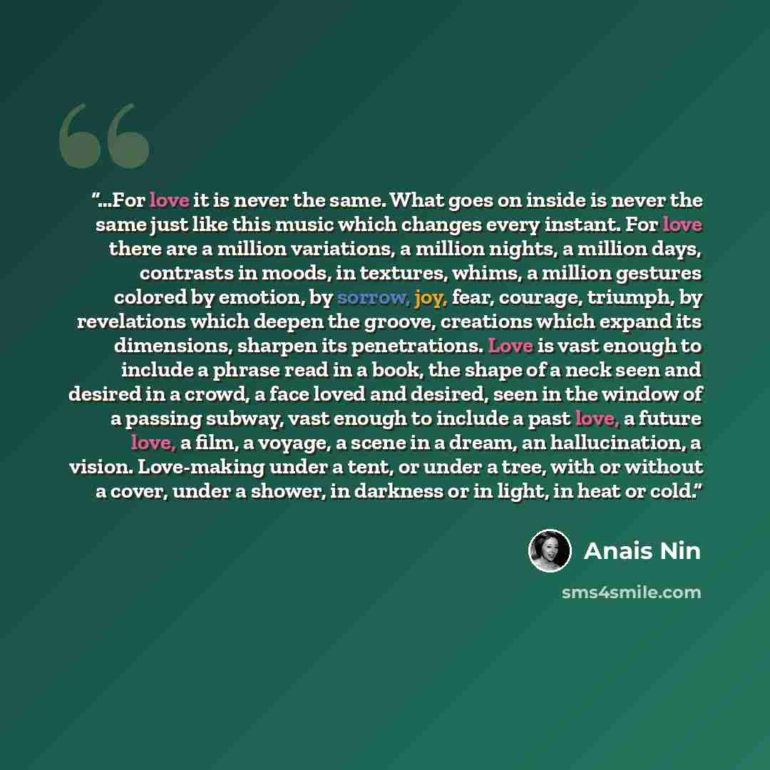 “…For love it is never the same. What goes on inside is never the same just like this music which changes every instant. For love there are a million variations, a million nights, a million days, contrasts in moods, in textures, whims, a million gestures colored by emotion, by sorrow, joy, fear…” quote by Anaïs Nin