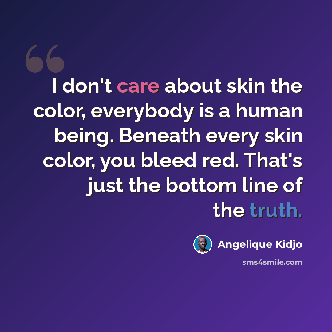“I don't care about skin the color, everybody is a human being. Beneath every skin color, you bleed red. That's just the bottom line of the truth.” quote by Angelique Kidjo