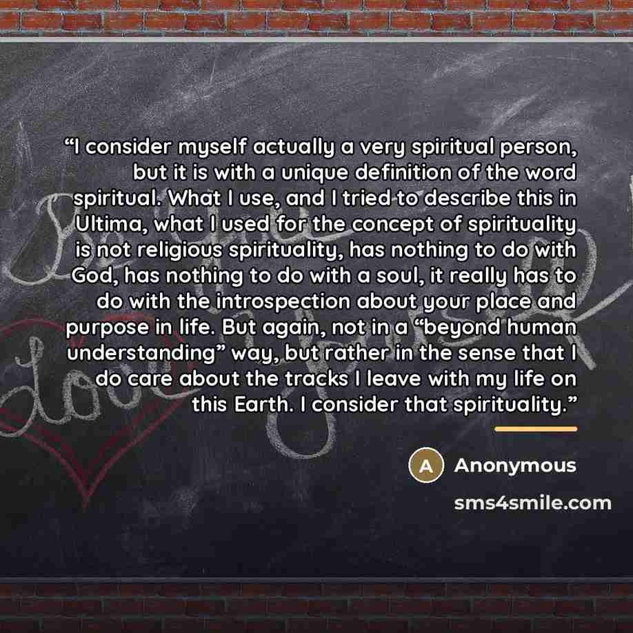 “I consider myself actually a very spiritual person, but it is with a unique definition of the word spiritual. What I use, and I tried to describe this in Ultima, what I used for the concept of spirituality is not religious spirituality, has nothing to do with God, has nothing to do with a soul, it…” quote by Anonymous