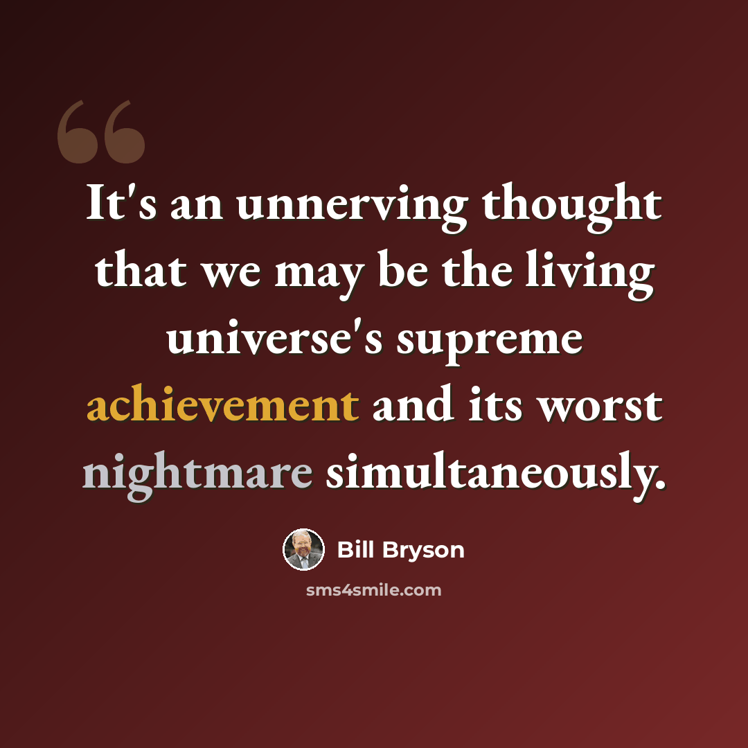 “It's an unnerving thought that we may be the living universe's supreme achievement and its worst nightmare simultaneously.” quote by Bill Bryson