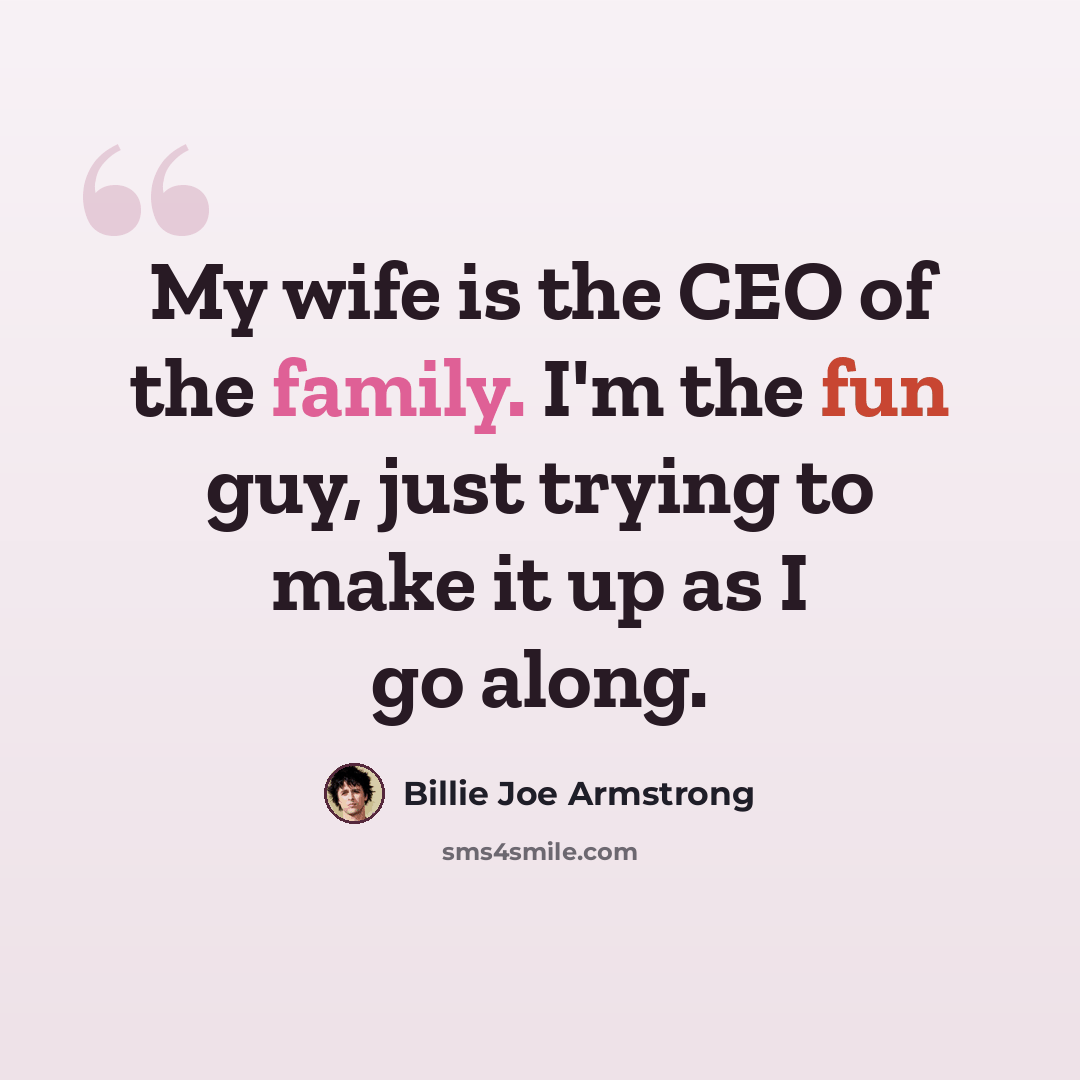 “My wife is the CEO of the family. I'm the fun guy, just trying to make it up as I go along.” quote by Billie Joe Armstrong