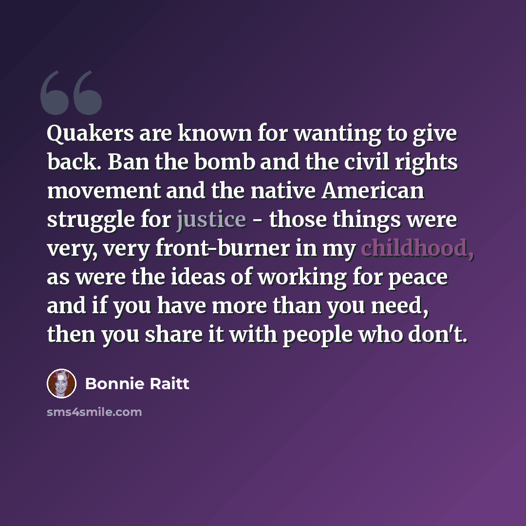 “Quakers are known for wanting to give back. Ban the bomb and the civil rights movement and the native American struggle for justice - those things were very, very front-burner in my childhood, as were the ideas of working for peace and if you have more than you need, then you share it with people…” quote by Bonnie Raitt