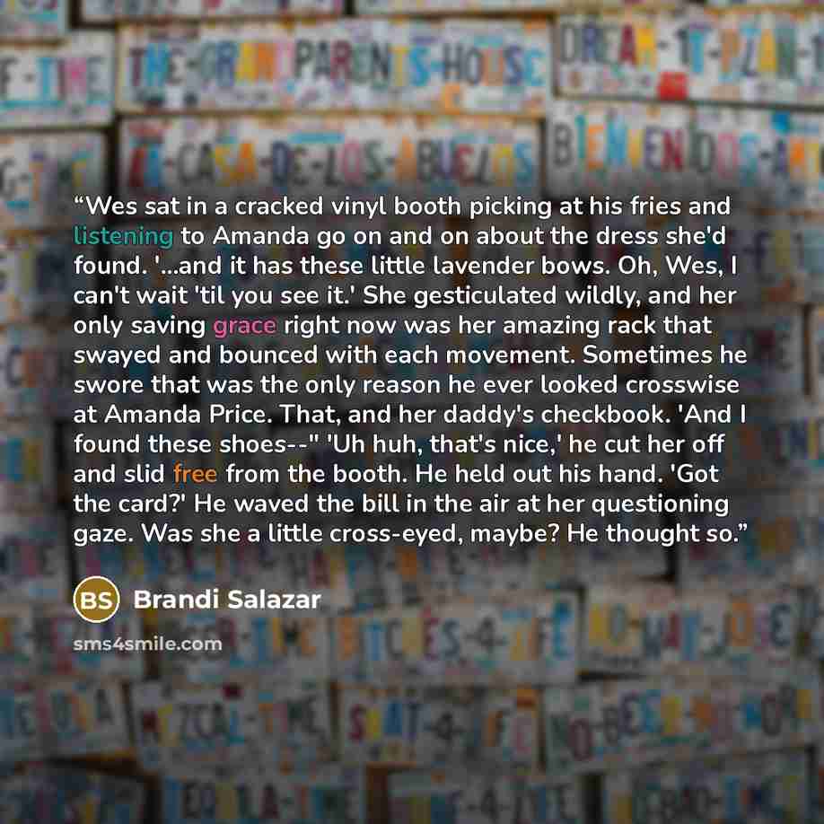 “Wes sat in a cracked vinyl booth picking at his fries and listening to Amanda go on and on about the dress she'd found. '...and it has these little lavender bows. Oh, Wes, I can't wait 'til you see it.' She gesticulated wildly, and her only saving grace right now was her amazing rack that swayed…” quote by Brandi Salazar