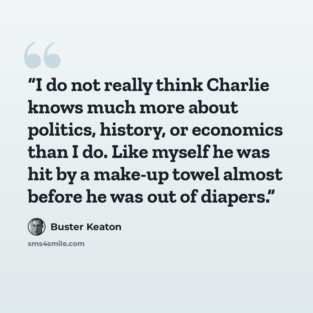 “I do not really think Charlie knows much more about politics, history, or economics than I do. Like myself he was hit by a make-up towel almost before he was out of diapers.” quote by Buster Keaton