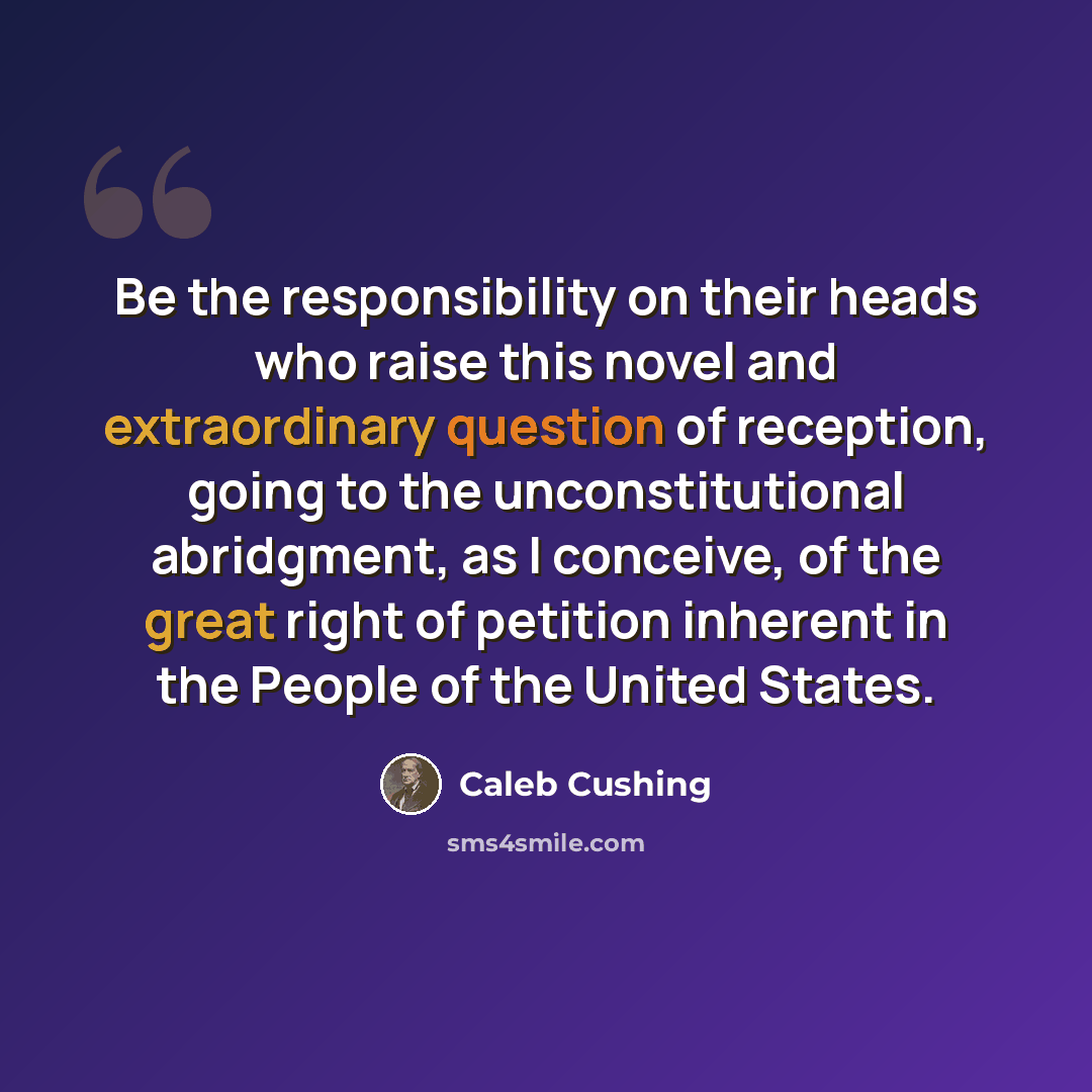 “Be the responsibility on their heads who raise this novel and extraordinary question of reception, going to the unconstitutional abridgment, as I conceive, of the great right of petition inherent in the People of the United States.” quote by Caleb Cushing