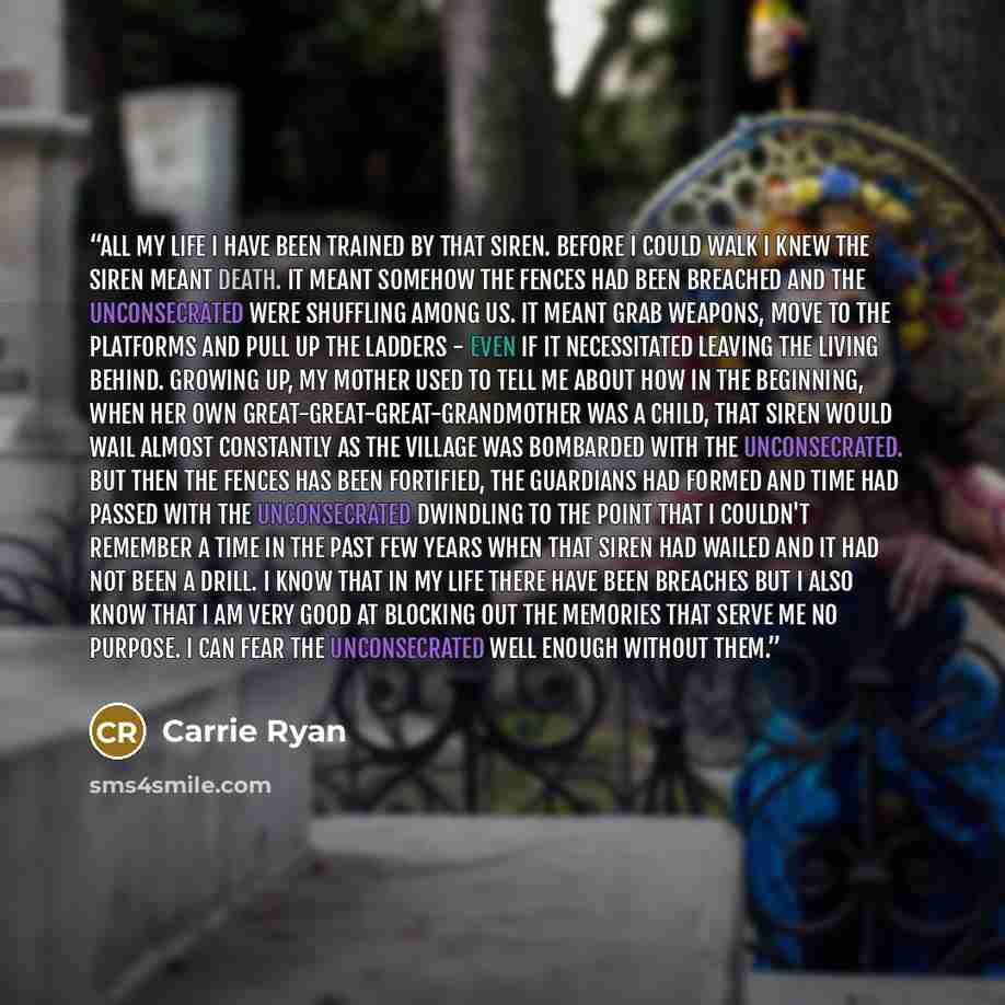 “All my life I have been trained by that siren. Before I could walk I knew the siren meant death. It meant somehow the fences had been breached and the Unconsecrated were shuffling among us. It meant grab weapons, move to the platforms and pull up the ladders - even if it necessitated leaving the…” quote by Carrie Ryan