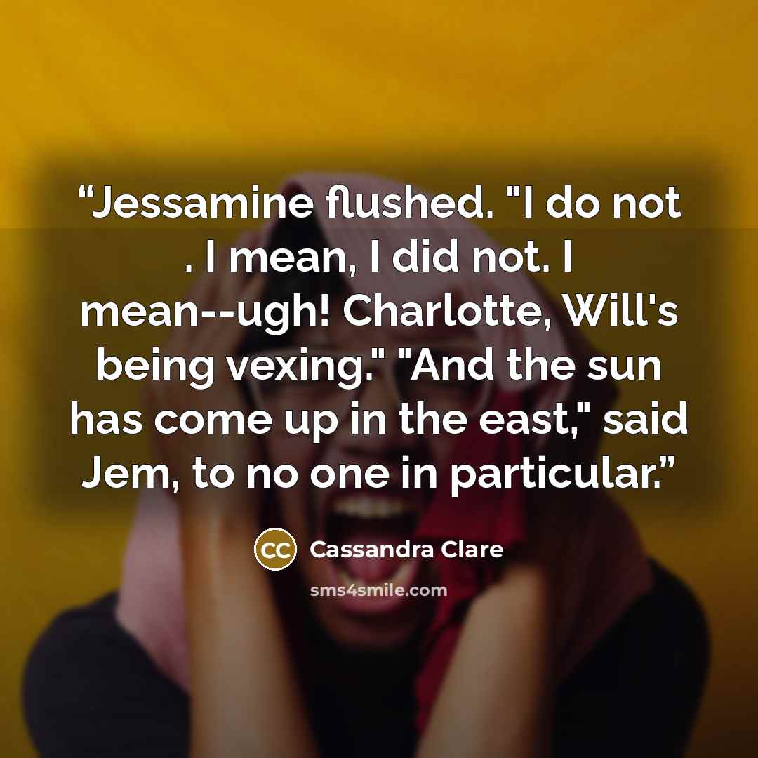 “Jessamine flushed. "I do not . I mean, I did not. I mean--ugh! Charlotte, Will's being vexing." "And the sun has come up in the east," said Jem, to no one in particular.” quote by Cassandra Clare