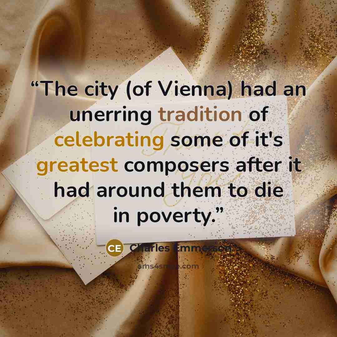 “The city (of Vienna) had an unerring tradition of celebrating some of it's greatest composers after it had around them to die in poverty.” quote by Charles Emmerson