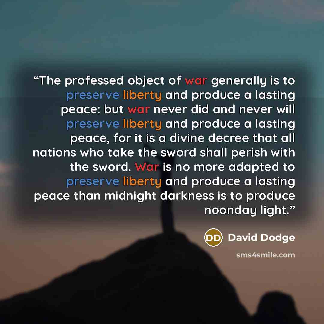 “The professed object of war generally is to preserve liberty and produce a lasting peace: but war never did and never will preserve liberty and produce a lasting peace, for it is a divine decree that all nations who take the sword shall perish with the sword. War is no more adapted to preserve…” quote by David Dodge