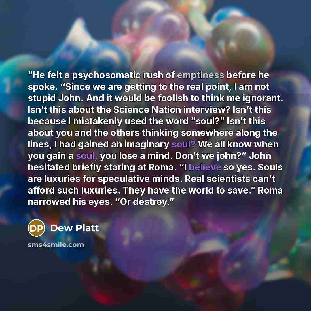 “He felt a psychosomatic rush of emptiness before he spoke. “Since we are getting to the real point, I am not stupid John. And it would be foolish to think me ignorant. Isn’t this about the Science Nation interview? Isn’t this because I mistakenly used the word “soul?” Isn’t this about you and the…” quote by Dew Platt
