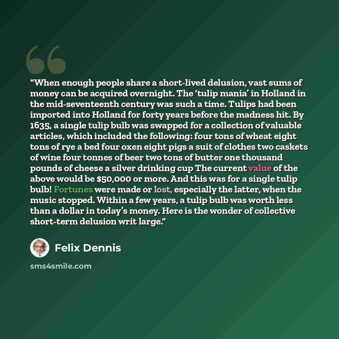 “When enough people share a short-lived delusion, vast sums of money can be acquired overnight. The ‘tulip mania’ in Holland in the mid-seventeenth century was such a time. Tulips had been imported into Holland for forty years before the madness hit. By 1635, a single tulip bulb was swapped for a…” quote by Felix Dennis