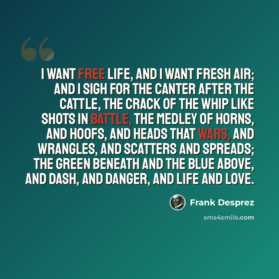 “I want free life, and I want fresh air; And I sigh for the canter after the cattle, The crack of the whip like shots in battle, The medley of horns, and hoofs, and heads That wars, and wrangles, and scatters and spreads; The green beneath and the blue above, And dash, and danger, and life and love.” quote by Frank Desprez