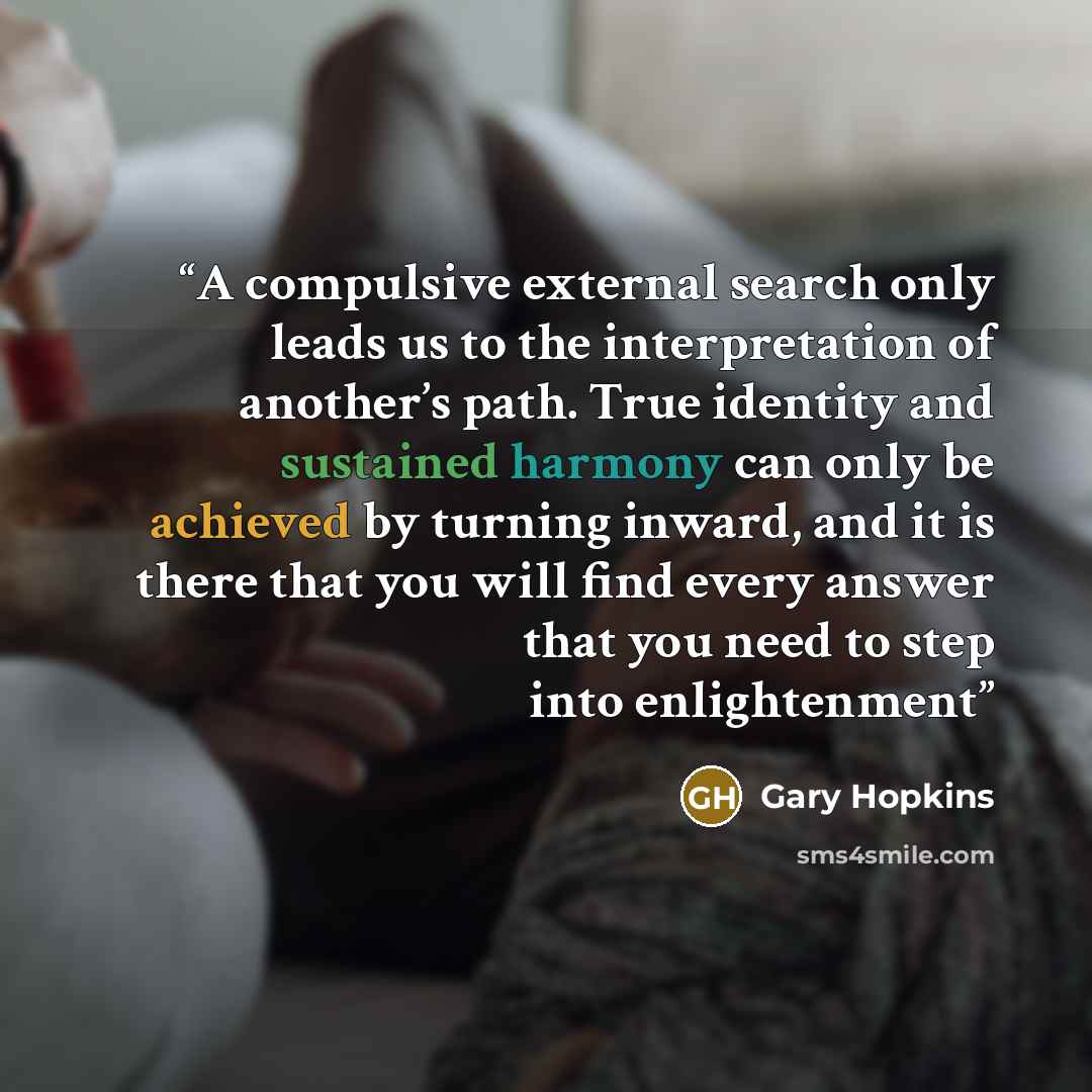 “A compulsive external search only leads us to the interpretation of another’s path. True identity and sustained harmony can only be achieved by turning inward, and it is there that you will find every answer that you need to step into enlightenment” quote by Gary Hopkins